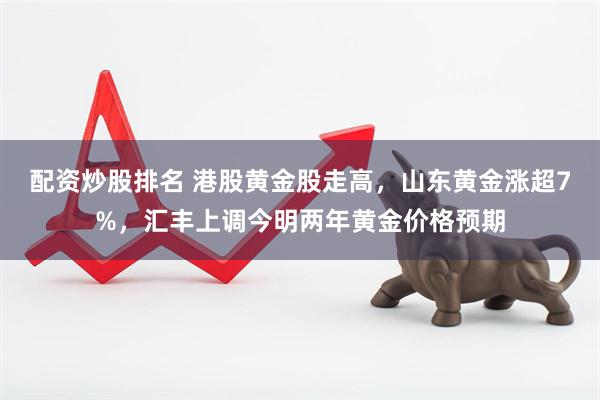 配资炒股排名 港股黄金股走高，山东黄金涨超7%，汇丰上调今明两年黄金价格预期