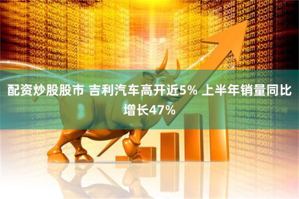 配资炒股股市 吉利汽车高开近5% 上半年销量同比增长47%