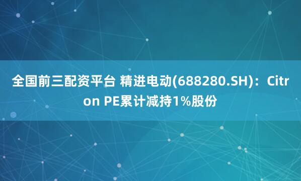 全国前三配资平台 精进电动(688280.SH)：Citron PE累计减持1%股份
