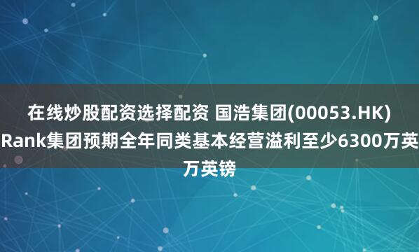 在线炒股配资选择配资 国浩集团(00053.HK)：Rank集团预期全年同类基本经营溢利至少6300万英镑