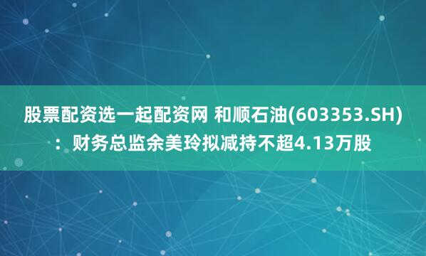 股票配资选一起配资网 和顺石油(603353.SH)：财务总监余美玲拟减持不超4.13万股