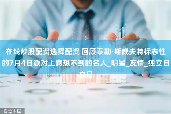 在线炒股配资选择配资 回顾泰勒·斯威夫特标志性的7月4日派对上意想不到的名人_明星_友情_独立日