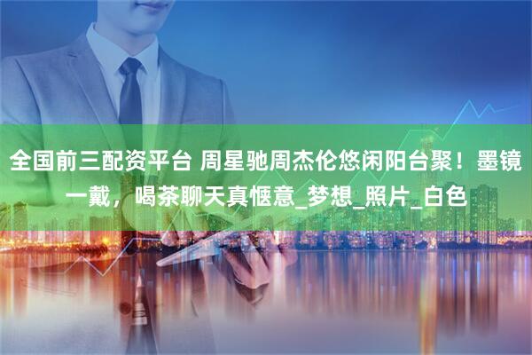 全国前三配资平台 周星驰周杰伦悠闲阳台聚！墨镜一戴，喝茶聊天真惬意_梦想_照片_白色
