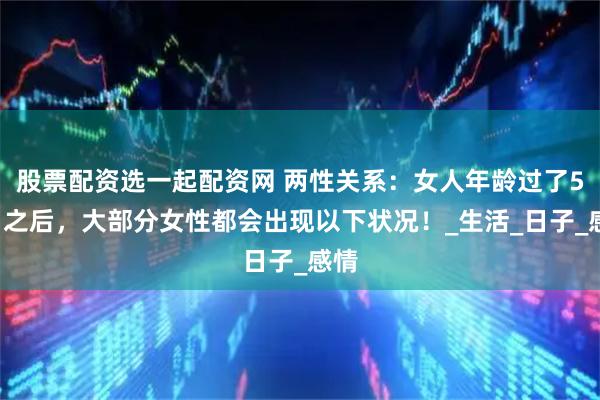 股票配资选一起配资网 两性关系：女人年龄过了50岁之后，大部分女性都会出现以下状况！_生活_日子_感情