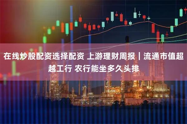 在线炒股配资选择配资 上游理财周报｜流通市值超越工行 农行能坐多久头排