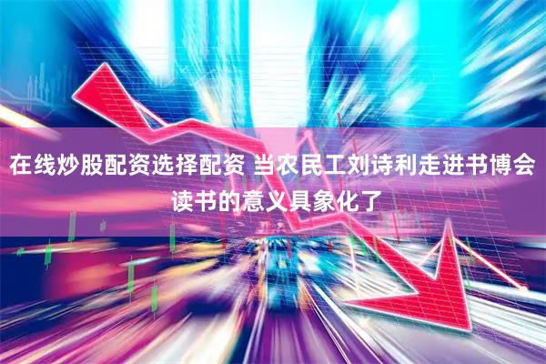在线炒股配资选择配资 当农民工刘诗利走进书博会 读书的意义具象化了