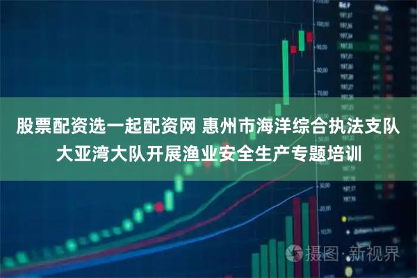 股票配资选一起配资网 惠州市海洋综合执法支队大亚湾大队开展渔业安全生产专题培训