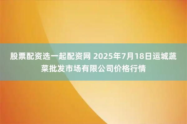 股票配资选一起配资网 2025年7月18日运城蔬菜批发市场有限公司价格行情