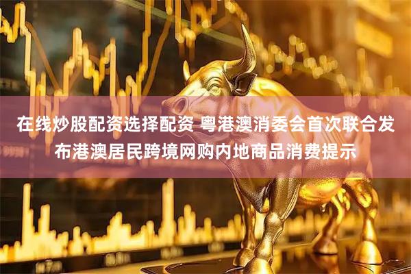 在线炒股配资选择配资 粤港澳消委会首次联合发布港澳居民跨境网购内地商品消费提示