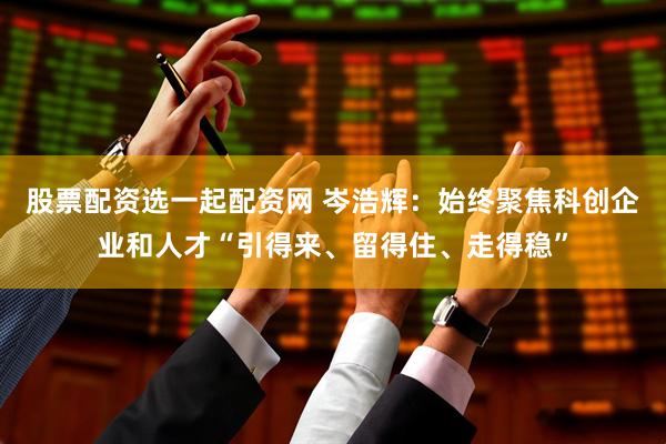 股票配资选一起配资网 岑浩辉：始终聚焦科创企业和人才“引得来、留得住、走得稳”