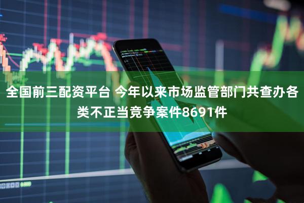 全国前三配资平台 今年以来市场监管部门共查办各类不正当竞争案件8691件