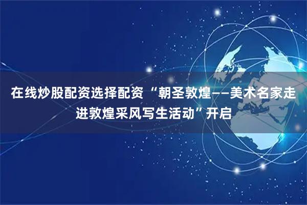 在线炒股配资选择配资 “朝圣敦煌——美术名家走进敦煌采风写生活动”开启
