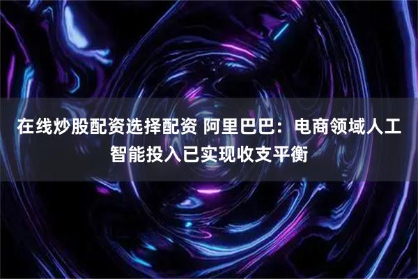 在线炒股配资选择配资 阿里巴巴：电商领域人工智能投入已实现收支平衡