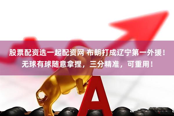 股票配资选一起配资网 布朗打成辽宁第一外援！无球有球随意拿捏，三分精准，可重用！