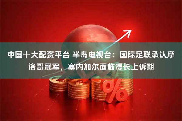 中国十大配资平台 半岛电视台:国际足联承认摩洛哥冠军,塞内加尔面临漫长上诉期