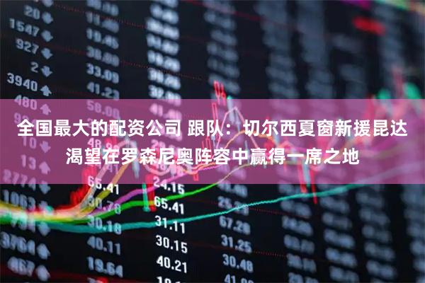 全国最大的配资公司 跟队：切尔西夏窗新援昆达渴望在罗森尼奥阵容中赢得一席之地