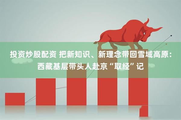 投资炒股配资 把新知识、新理念带回雪域高原：西藏基层带头人赴京“取经”记