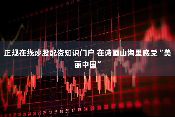 正规在线炒股配资知识门户 在诗画山海里感受“美丽中国”