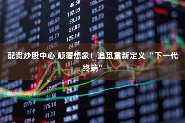 配资炒股中心 颠覆想象！追觅重新定义 “下一代终端”