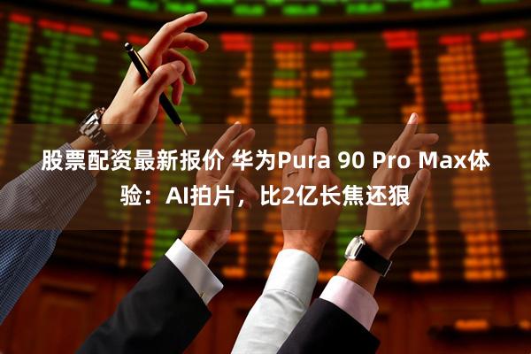 股票配资最新报价 华为Pura 90 Pro Max体验：AI拍片，比2亿长焦还狠