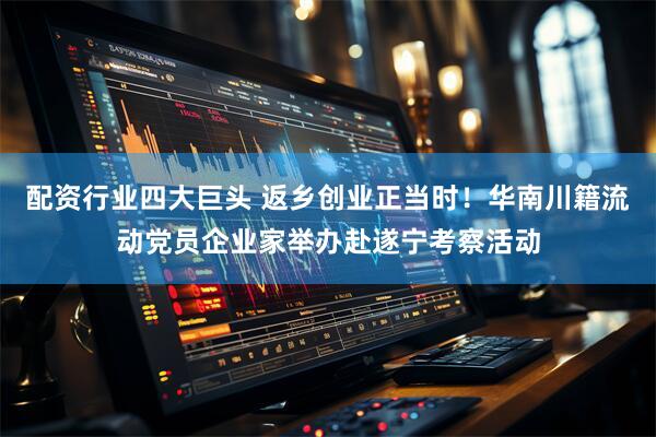 配资行业四大巨头 返乡创业正当时！华南川籍流动党员企业家举办赴遂宁考察活动