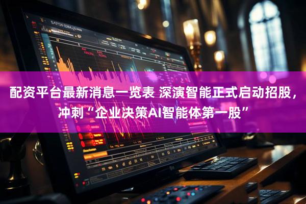 配资平台最新消息一览表 深演智能正式启动招股，冲刺“企业决策AI智能体第一股”
