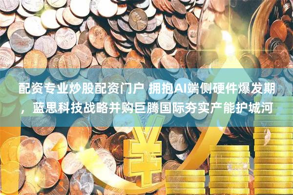 配资专业炒股配资门户 拥抱AI端侧硬件爆发期，蓝思科技战略并购巨腾国际夯实产能护城河