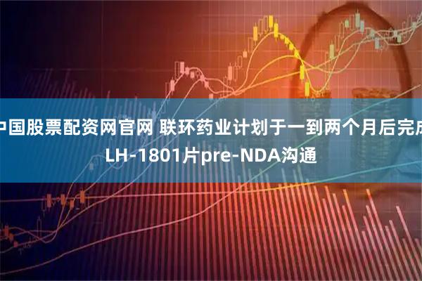 中国股票配资网官网 联环药业计划于一到两个月后完成LH-1801片pre-NDA沟通
